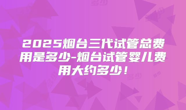 2025烟台三代试管总费用是多少-烟台试管婴儿费用大约多少!