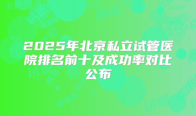 2025年北京私立试管医院排名前十及成功率对比公布