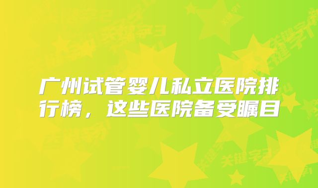 广州试管婴儿私立医院排行榜，这些医院备受瞩目