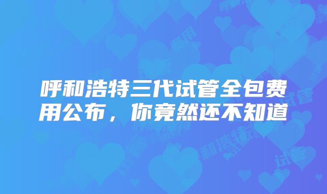 呼和浩特三代试管全包费用公布,你竟然还不知道
