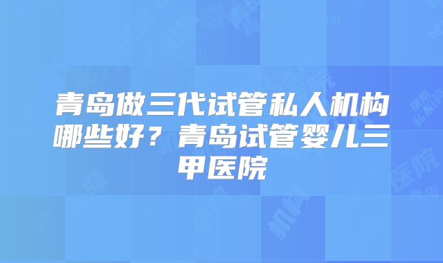 青岛做三代试管私人机构哪些好？青岛试管婴儿三甲医院