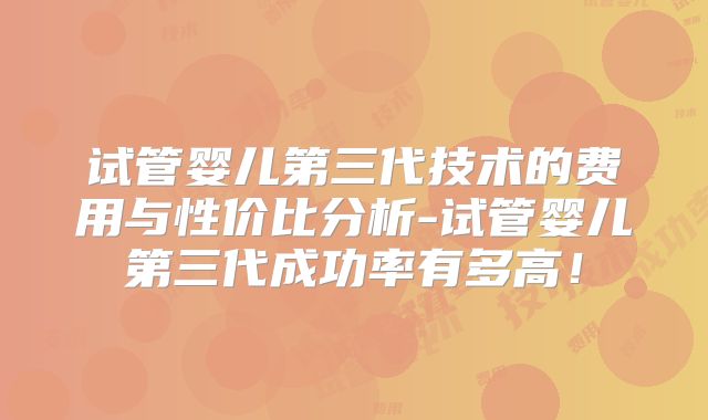 试管婴儿第三代技术的费用与性价比分析-试管婴儿第三代成功率有多高!