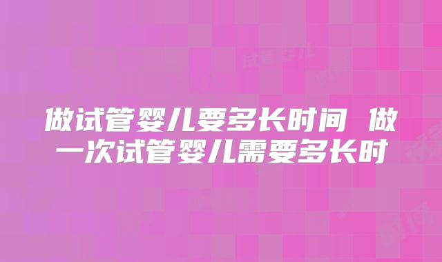做试管婴儿要多长时间 做一次试管婴儿需要多长时