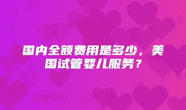 国内全额费用是多少,美国试管婴儿服务?