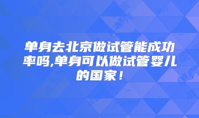 单身去北京做试管能成功率吗,单身可以做试管婴儿的国家！