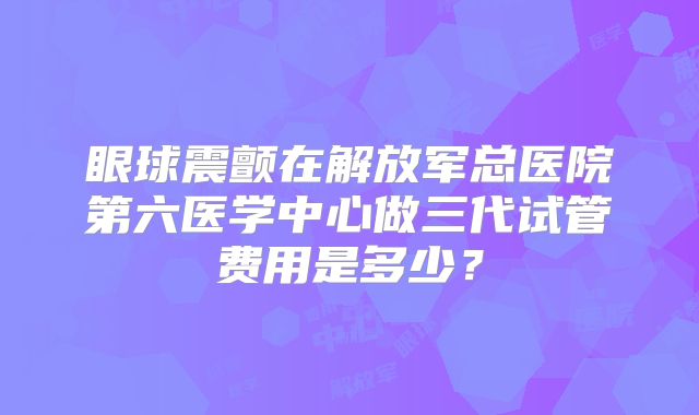 眼球震颤在解放军总医院第六医学中心做三代试管费用是多少？