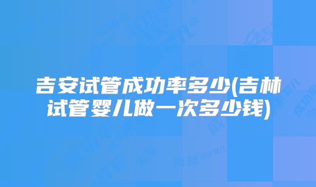 吉安试管成功率多少(吉林试管婴儿做一次多少钱)