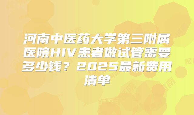 河南中医药大学第三附属医院HIV患者做试管需要多少钱？2025最新费用清单