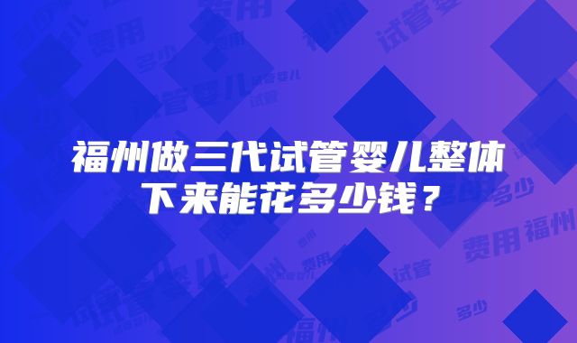 福州做三代试管婴儿整体下来能花多少钱？