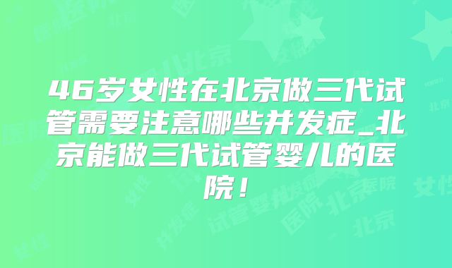 46岁女性在北京做三代试管需要注意哪些并发症_北京能做三代试管婴儿的医院！
