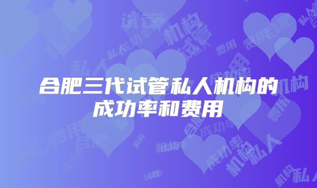 合肥三代试管私人机构的成功率和费用