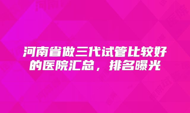 河南省做三代试管比较好的医院汇总，排名曝光