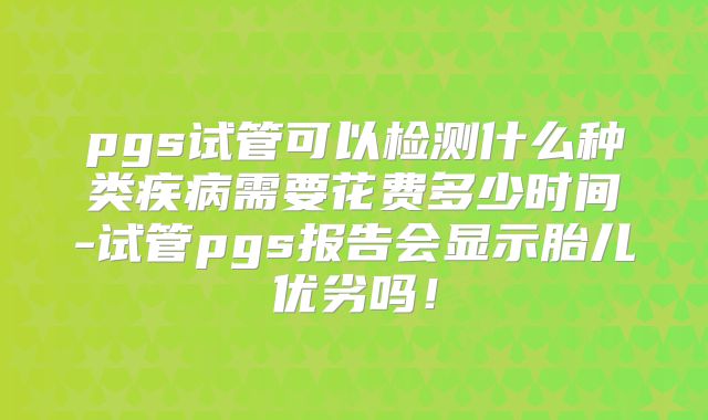 pgs试管可以检测什么种类疾病需要花费多少时间-试管pgs报告会显示胎儿优劣吗！