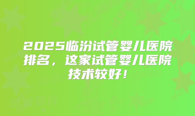 2025临汾试管婴儿医院排名，这家试管婴儿医院技术较好！