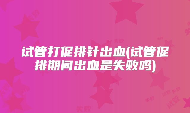 试管打促排针出血(试管促排期间出血是失败吗)