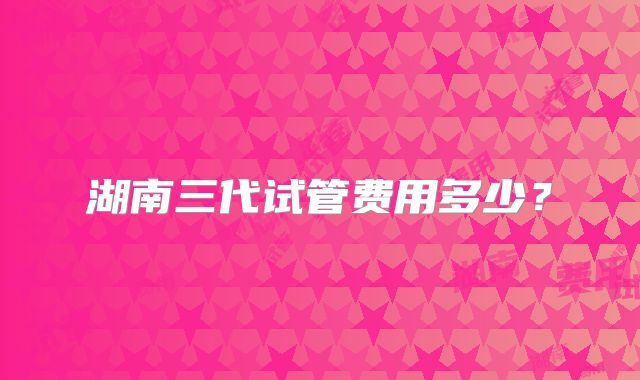 湖南三代试管费用多少？