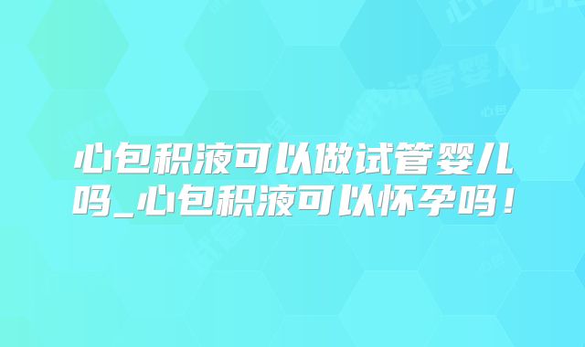 心包积液可以做试管婴儿吗_心包积液可以怀孕吗！