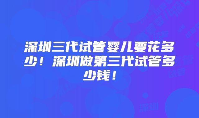 深圳三代试管婴儿要花多少！深圳做第三代试管多少钱！