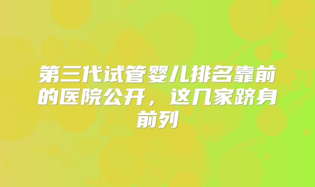 第三代试管婴儿排名靠前的医院公开，这几家跻身前列