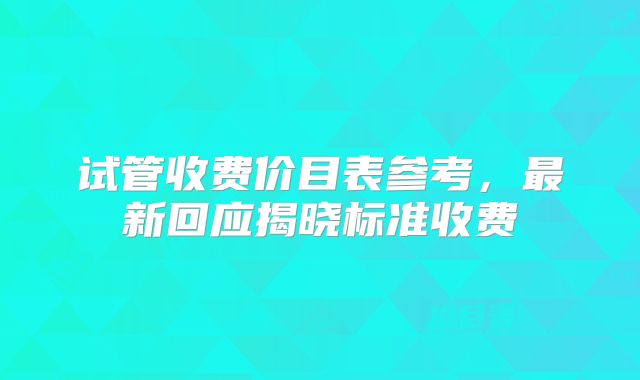试管收费价目表参考，最新回应揭晓标准收费