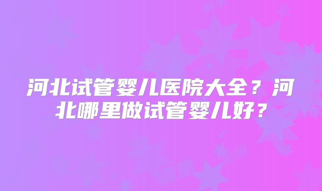 河北试管婴儿医院大全?河北哪里做试管婴儿好?