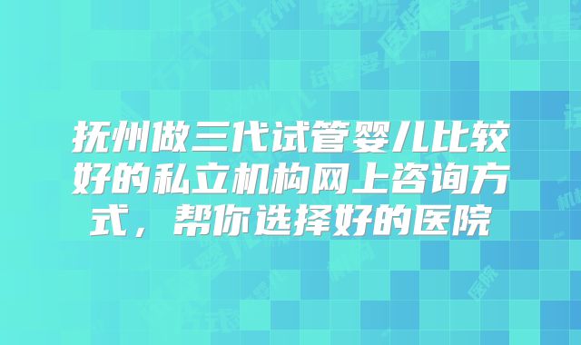 抚州做三代试管婴儿比较好的私立机构网上咨询方式，帮你选择好的医院