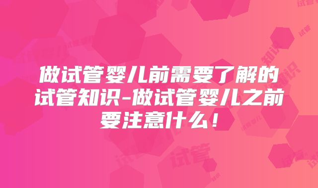 做试管婴儿前需要了解的试管知识-做试管婴儿之前要注意什么！