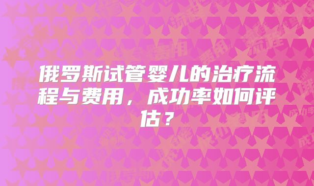 俄罗斯试管婴儿的治疗流程与费用,成功率如何评估?