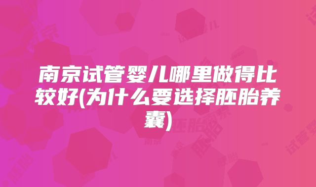 南京试管婴儿哪里做得比较好(为什么要选择胚胎养囊)