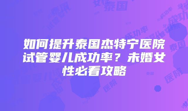 如何提升泰国杰特宁医院试管婴儿成功率？未婚女性必看攻略