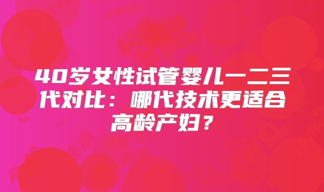 40岁女性试管婴儿一二三代对比：哪代技术更适合高龄产妇？
