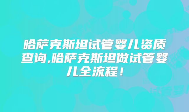 哈萨克斯坦试管婴儿资质查询,哈萨克斯坦做试管婴儿全流程！