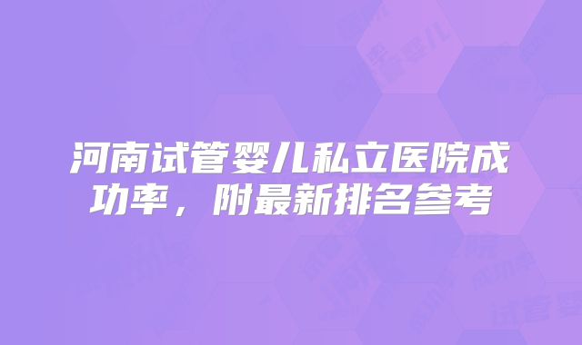 河南试管婴儿私立医院成功率，附最新排名参考