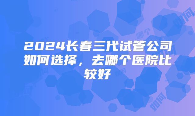 2024长春三代试管公司如何选择，去哪个医院比较好