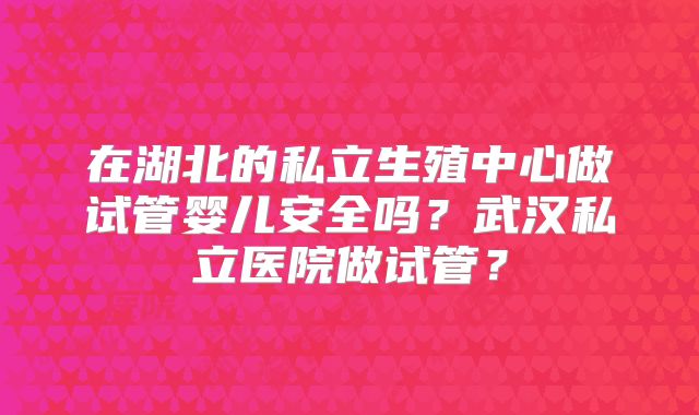 在湖北的私立生殖中心做试管婴儿安全吗？武汉私立医院做试管？