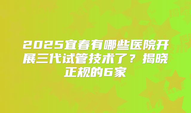 2025宜春有哪些医院开展三代试管技术了？揭晓正规的6家