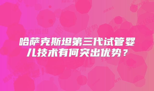 哈萨克斯坦第三代试管婴儿技术有何突出优势？