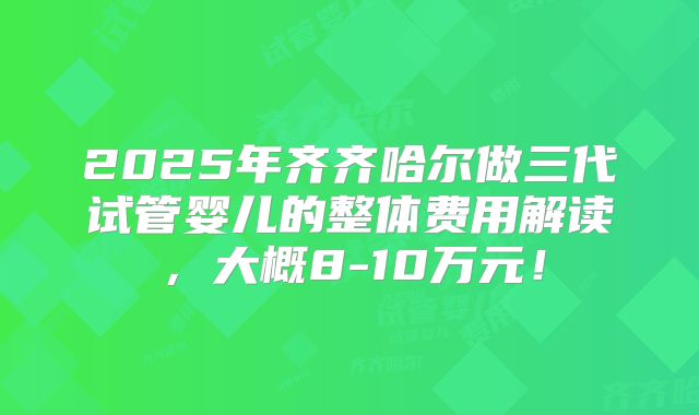 2025年齐齐哈尔做三代试管婴儿的整体费用解读，大概8-10万元！