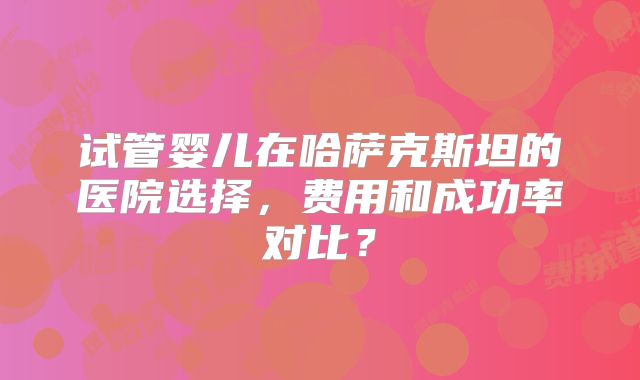 试管婴儿在哈萨克斯坦的医院选择，费用和成功率对比？