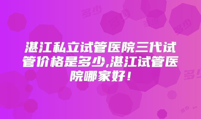 湛江私立试管医院三代试管价格是多少,湛江试管医院哪家好！
