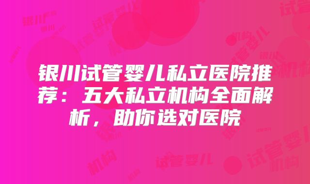 银川试管婴儿私立医院推荐:五大私立机构全面解析,助你选对医院