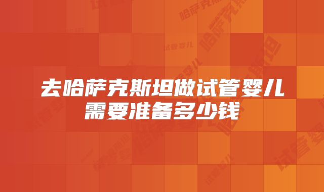 去哈萨克斯坦做试管婴儿需要准备多少钱