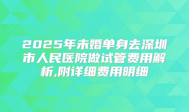 2025年未婚单身去深圳市人民医院做试管费用解析,附详细费用明细