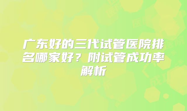广东好的三代试管医院排名哪家好？附试管成功率解析