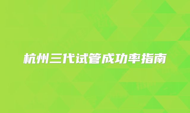 杭州三代试管成功率指南