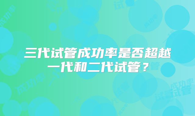 三代试管成功率是否超越一代和二代试管？