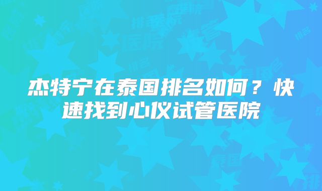 杰特宁在泰国排名如何？快速找到心仪试管医院