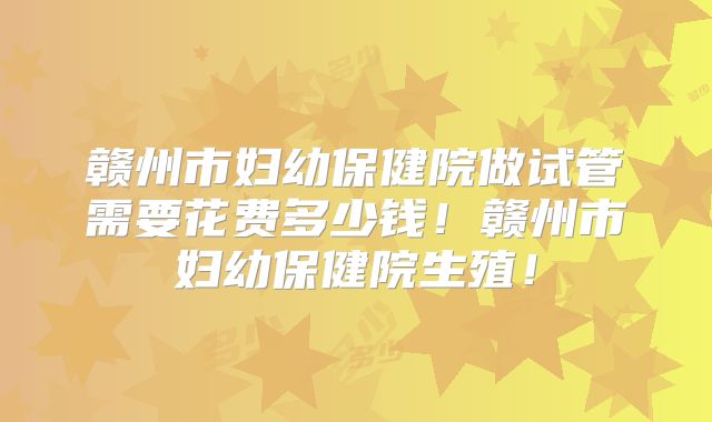 赣州市妇幼保健院做试管需要花费多少钱！赣州市妇幼保健院生殖！