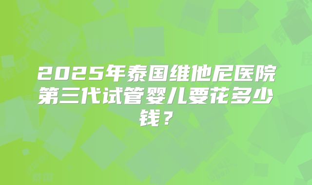 2025年泰国维他尼医院第三代试管婴儿要花多少钱？