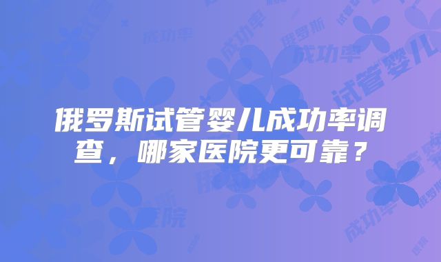 俄罗斯试管婴儿成功率调查，哪家医院更可靠？